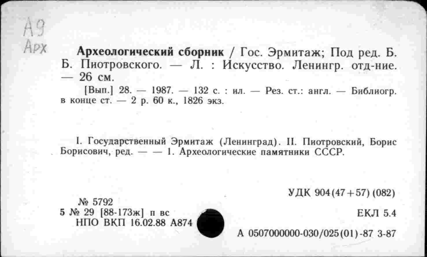 ﻿№
/\РХ
Археологический сборник / Гос. Эрмитаж; Под ред. Б. Б. Пиотровского. — Л. : Искусство. Ленингр. отд-ние. — 26 см.
[Вып.] 28. — 1987. — 132 с. : ил. — Рез. ст.: англ. — Библиогр. в конце ст. — 2 р. 60 к., 1826 экз.
1. Государственный Эрмитаж (Ленинград). II. Пиотровский, Борис Борисович, ред.-----1. Археологические памятники СССР.
№ 5792
5 № 29 [88-173ж] п вс
НПО ВКП 16.02.88 А874
УДК 904(47 + 57) (082)
ЕКЛ 5.4
А 0507000000-030/025(01)-87 3-87